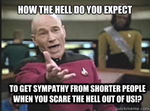 How the hell do you expect to get sympathy from shorter people when you scare the hell out of us!?  Annoyed Picard