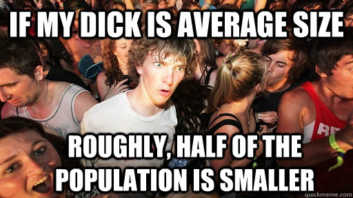 if my dick is average size roughly, half of the population is smaller  Sudden Clarity Clarence