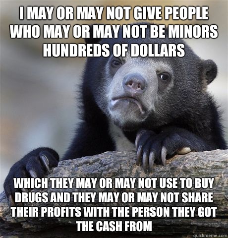 I may or may not give people who may or may not be minors hundreds of dollars Which they may or may not use to buy drugs and they may or may not share their profits with the person they got the cash from  Confession Bear