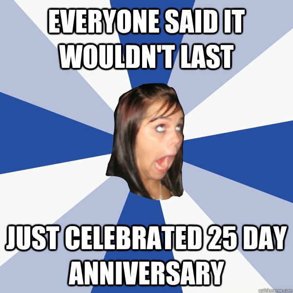 Everyone said it wouldn't last Just celebrated 25 day anniversary  Annoying Facebook Girl