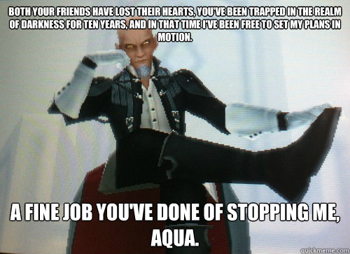 Both your friends have lost their hearts, you've been trapped in the Realm of Darkness for ten years, and in that time I've been free to set my plans in motion. A fine job you've done of stopping me, aqua. - Both your friends have lost their hearts, you've been trapped in the Realm of Darkness for ten years, and in that time I've been free to set my plans in motion. A fine job you've done of stopping me, aqua.  Condescending Master Xehanort