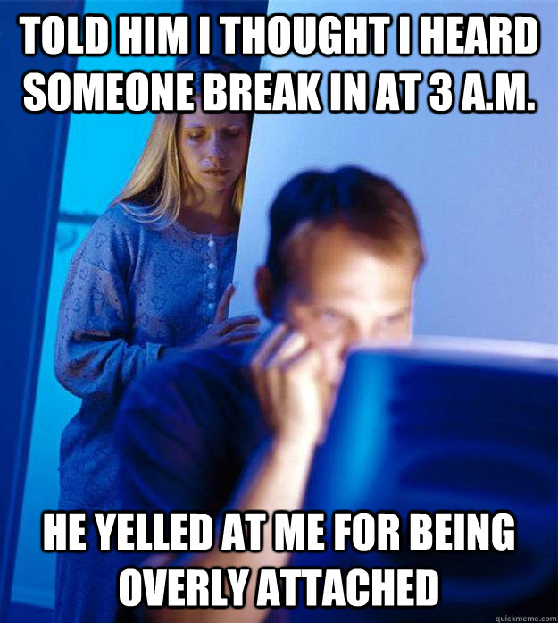 told him i thought i heard someone break in at 3 a.m. he yelled at me for being overly attached  Redditors Wife