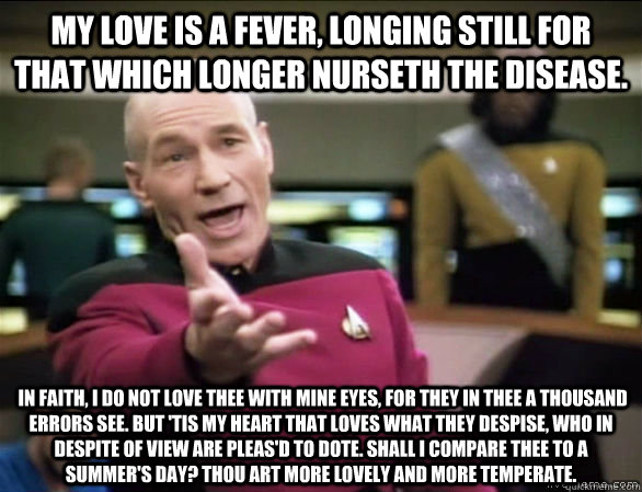 My love is a fever, longing still for that which longer nurseth the disease.  In faith, I do not love thee with mine eyes, for they in thee a thousand errors see. But 'tis my heart that loves what they despise, who in despite of view are pleas'd to dote.   Annoyed Picard HD