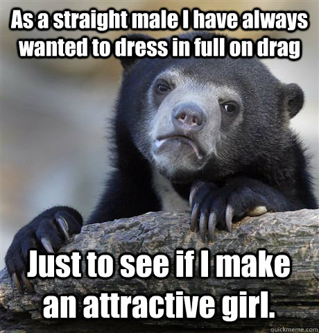 As a straight male I have always wanted to dress in full on drag Just to see if I make an attractive girl.  Confession Bear