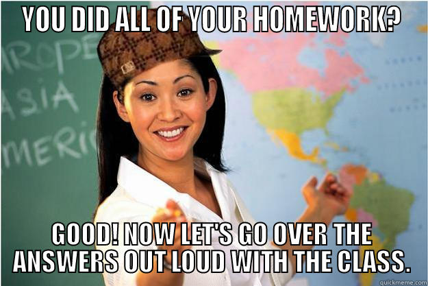 YOU DID ALL OF YOUR HOMEWORK? GOOD! NOW LET'S GO OVER THE ANSWERS OUT LOUD WITH THE CLASS. Scumbag Teacher