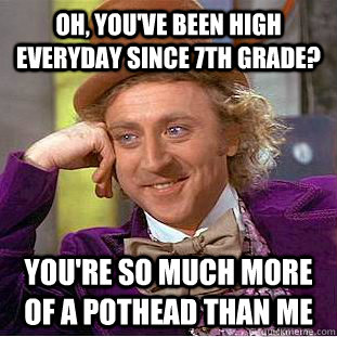 Oh, you've been high everyday since 7th grade? You're so much more of a pothead than me  Creepy Wonka