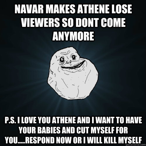 Navar makes athene lose viewers so dont come anymore P.S. i love you athene and i want to have your babies and cut myself for you.....RESPOND NOW OR I WILL KILL MYSELF - Navar makes athene lose viewers so dont come anymore P.S. i love you athene and i want to have your babies and cut myself for you.....RESPOND NOW OR I WILL KILL MYSELF  Forever Alone