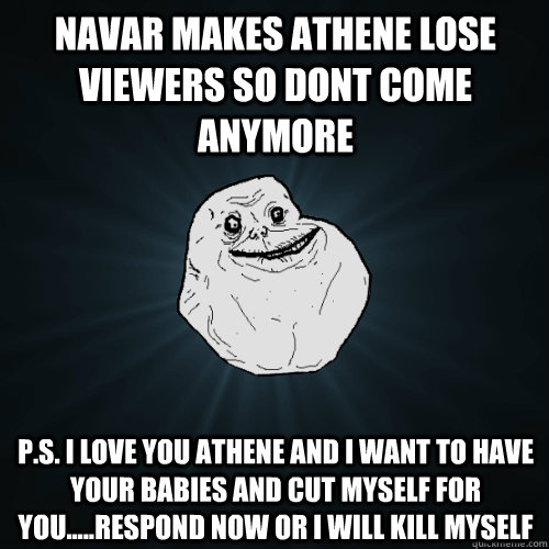 Navar makes athene lose viewers so dont come anymore P.S. i love you athene and i want to have your babies and cut myself for you.....RESPOND NOW OR I WILL KILL MYSELF  Forever Alone