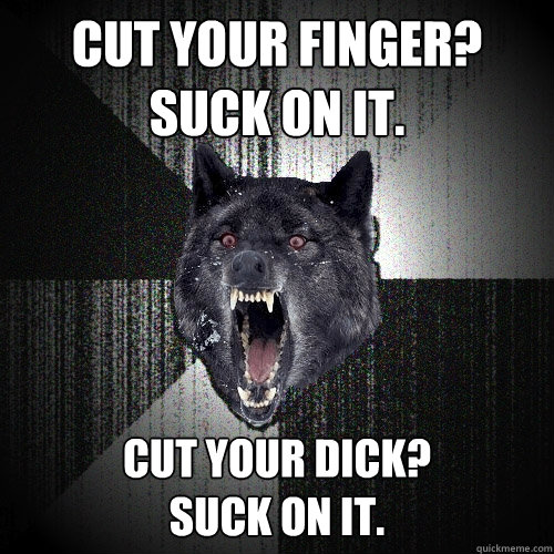 cut your finger?
suck on it. Cut your dick?
suck on it.  Insanity Wolf