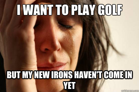 I want to play golf  but my new irons haven't come in yet - I want to play golf  but my new irons haven't come in yet  First World Problems