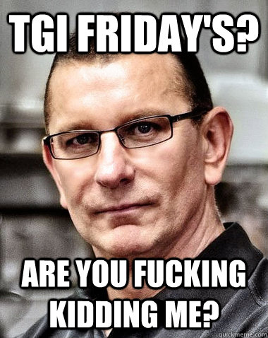 TGI Friday's? are you fucking kidding me?  