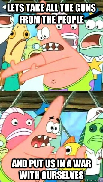 Lets take all the guns from the people and put us in a war with ourselves  Push it somewhere else Patrick