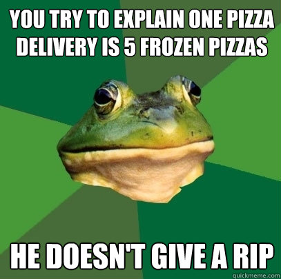 you try to explain one pizza delivery is 5 frozen pizzas he doesn't give a rip  Foul Bachelor Frog
