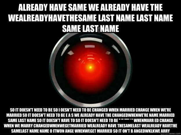 ALREADY HAVE SAME WE ALREADY HAVE THE WEALREADYHAVETHESAME LAST NAME LAST NAME SAME LAST NAME SO IT DOESN'T NEED TO BE SO I OESN'T NEED TO BE CHANGED WHEN MARRIED CHANGE WHEN WE'RE MARRIED SO IT DOESN'T NEED TO BE E A s WE ALREADY HAVE THE CHANGEDWHENWE'R - ALREADY HAVE SAME WE ALREADY HAVE THE WEALREADYHAVETHESAME LAST NAME LAST NAME SAME LAST NAME SO IT DOESN'T NEED TO BE SO I OESN'T NEED TO BE CHANGED WHEN MARRIED CHANGE WHEN WE'RE MARRIED SO IT DOESN'T NEED TO BE E A s WE ALREADY HAVE THE CHANGEDWHENWE'R  HAL 9000