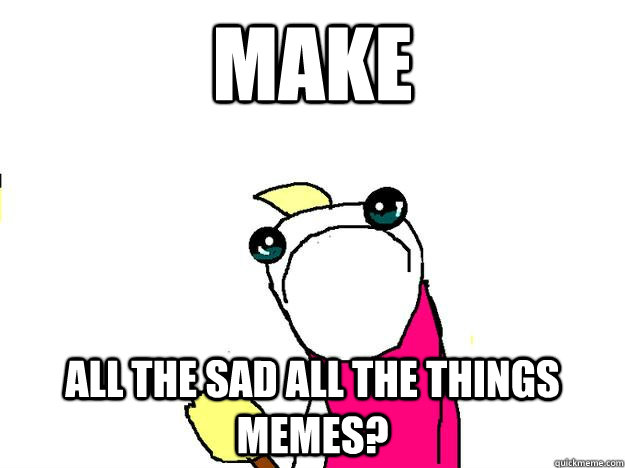 Make All the sad all the things memes? - Make All the sad all the things memes?  sad all the things