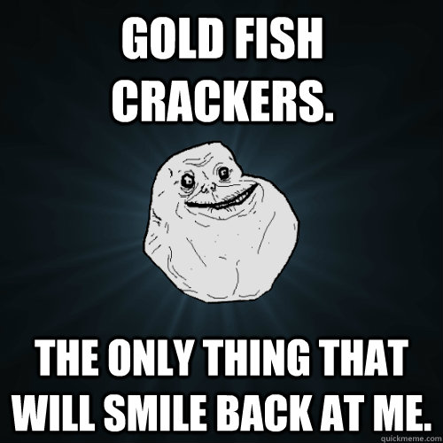 Gold Fish Crackers. The only thing that will smile back at me.  Forever Alone