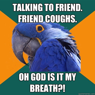 Talking to friend. Friend coughs. OH GOD IS IT MY BREATH?!  Paranoid Parrot