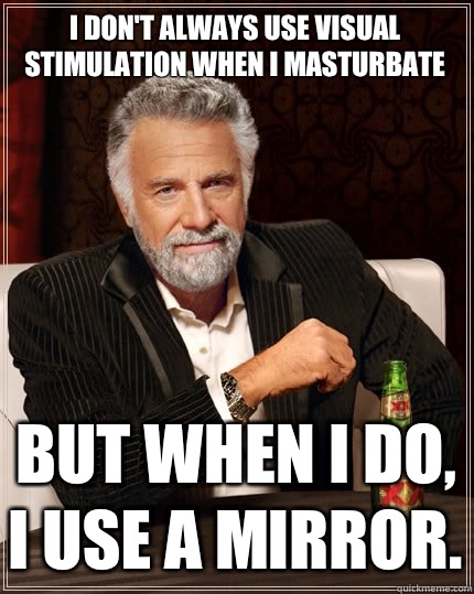 I don't always use visual stimulation when i masturbate But when I do, I use a mirror.  The Most Interesting Man In The World
