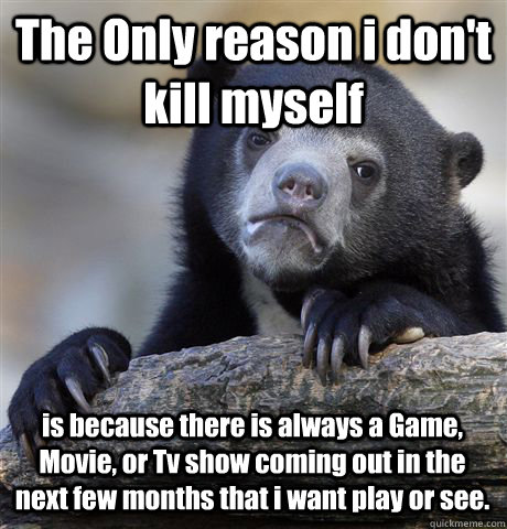 The Only reason i don't kill myself is because there is always a Game, Movie, or Tv show coming out in the next few months that i want play or see.  Confession Bear