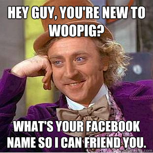 Hey guy, you're new to WooPig? What's your facebook name so I can friend you.  Creepy Wonka
