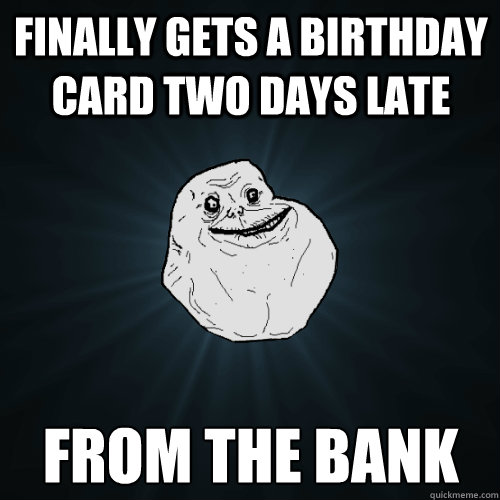 Finally gets a birthday card two days late From the bank  Forever Alone