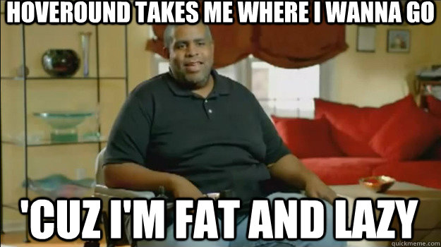 Hoveround takes me where I wanna go 'cuz I'm fat and lazy - Hoveround takes me where I wanna go 'cuz I'm fat and lazy  Hoveround