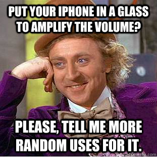 Put your iPhone in a glass to amplify the volume? Please, tell me more random uses for it.  Condescending Wonka