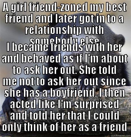A GIRL FRIEND-ZONED MY BEST FRIEND AND LATER GOT IN TO A RELATIONSHIP WITH SOMEBODY ELSE I BECAME FRIENDS WITH HER AND BEHAVED AS IF I'M ABOUT TO ASK HER OUT. SHE TOLD ME NOT TO ASK HER OUT SINCE SHE HAS A BOYFRIEND. I THEN ACTED LIKE I'M SURPRISED AND TOLD HER THAT I COULD ONLY THINK OF HER AS A FRIEND Confession Bear