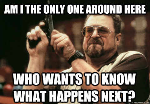 Am I the only one around here who wants to know what happens next? - Am I the only one around here who wants to know what happens next?  Am I the only one