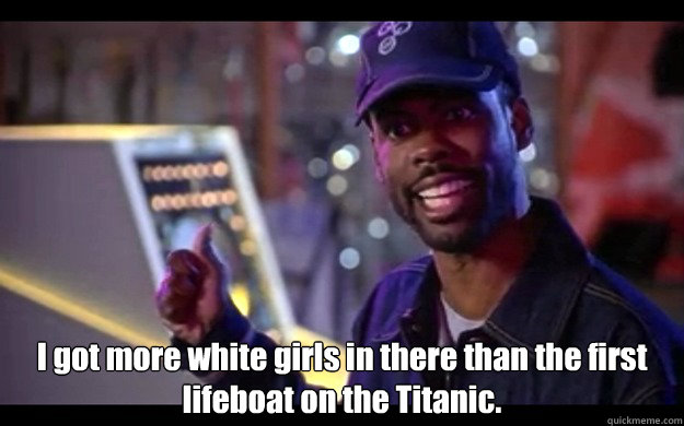  I got more white girls in there than the first lifeboat on the Titanic. -  I got more white girls in there than the first lifeboat on the Titanic.  Chris Rock - Jay and Silent Bob Strike Back