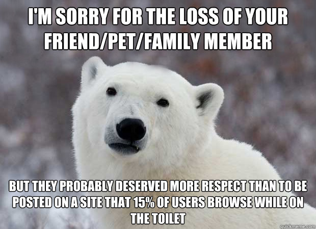 I'm sorry for the loss of your friend/pet/family member but they probably deserved more respect than to be posted on a site that 15% of users browse while on the toilet - I'm sorry for the loss of your friend/pet/family member but they probably deserved more respect than to be posted on a site that 15% of users browse while on the toilet  Popular Opinion Polar Bear