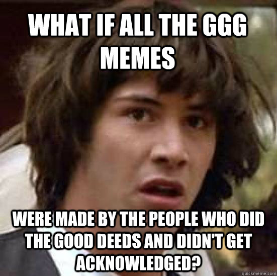 What if all the ggg memes were made by the people who did the good deeds and didn't get acknowledged? - What if all the ggg memes were made by the people who did the good deeds and didn't get acknowledged?  conspiracy keanu