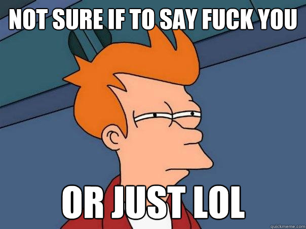 Not sure if to say fuck you  Or just LOL  Futurama Fry