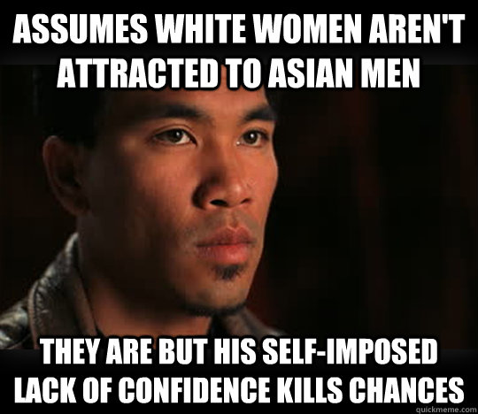 assumes white women aren't attracted to Asian men they are but his self-imposed lack of confidence kills chances  