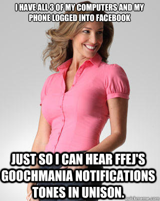 i have all 3 of my computers and my phone logged into Facebook just so i can hear ffej's goochmania notifications tones in unison.   Oblivious Suburban Mom