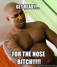 get ready.... FOR THE HOSE
 BITCH!!!!!  OG MUDBONE