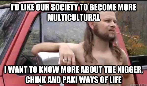 I'd like our society to become more multicultural I want to know more about the nigger, chink and paki ways of life  Almost Politically Correct Redneck