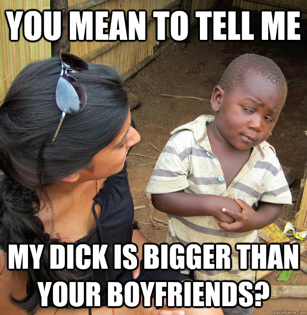 You mean to tell me My dick is bigger than your boyfriends? - You mean to tell me My dick is bigger than your boyfriends?  Skeptical Third World Child