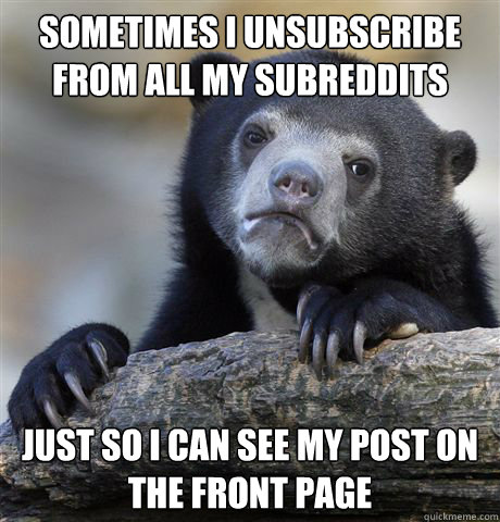 Sometimes i unsubscribe from all my subreddits just so i can see my post on the front page - Sometimes i unsubscribe from all my subreddits just so i can see my post on the front page  Confession Bear