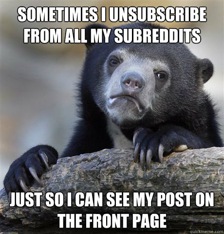 Sometimes i unsubscribe from all my subreddits just so i can see my post on the front page  Confession Bear