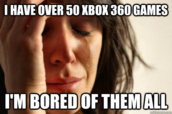 I have over 50 Xbox 360 games I'm bored of them all  First World Problems