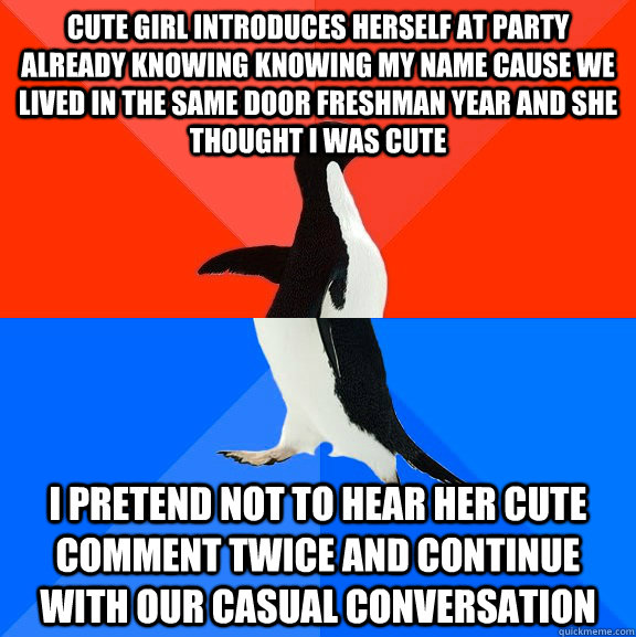 cute girl introduces herself at party already knowing knowing my name cause we lived in the same door freshman year and she thought I was cute I pretend not to hear her cute comment twice and continue with our casual conversation  Socially Awesome Awkward Penguin