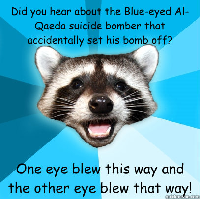 Did you hear about the Blue-eyed Al-Qaeda suicide bomber that accidentally set his bomb off?  One eye blew this way and the other eye blew that way!  Lame Pun Coon