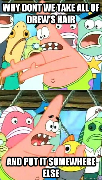 why dont we take all of drew's hair and put it somewhere else  Push it somewhere else Patrick