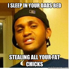 I sleep in your dads bed stealing all your fat chicks  
