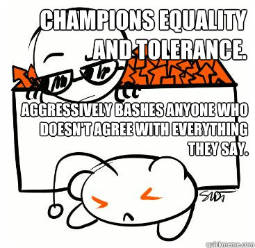 Champions equality and tolerance. Aggressively bashes anyone who doesn't agree with everything they say.  Scumbag Redditor