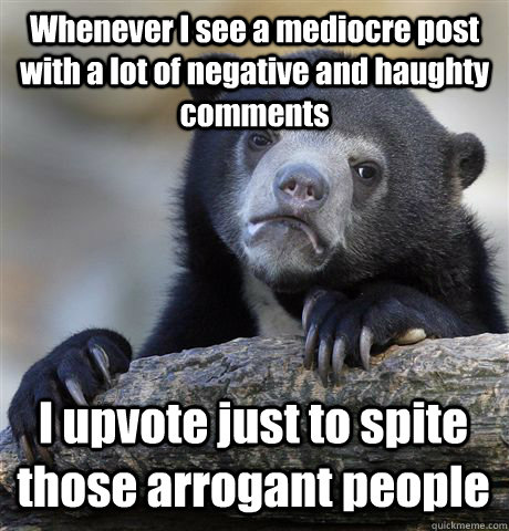 Whenever I see a mediocre post with a lot of negative and haughty comments I upvote just to spite those arrogant people  Confession Bear