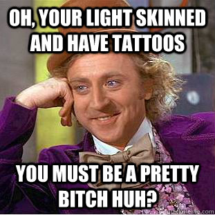 Oh, your light skinned and have tattoos You must be a pretty bitch huh?  Creepy Wonka