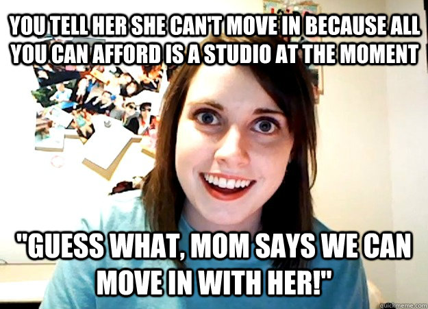 You tell her she can't move in because all you can afford is a studio at the moment 