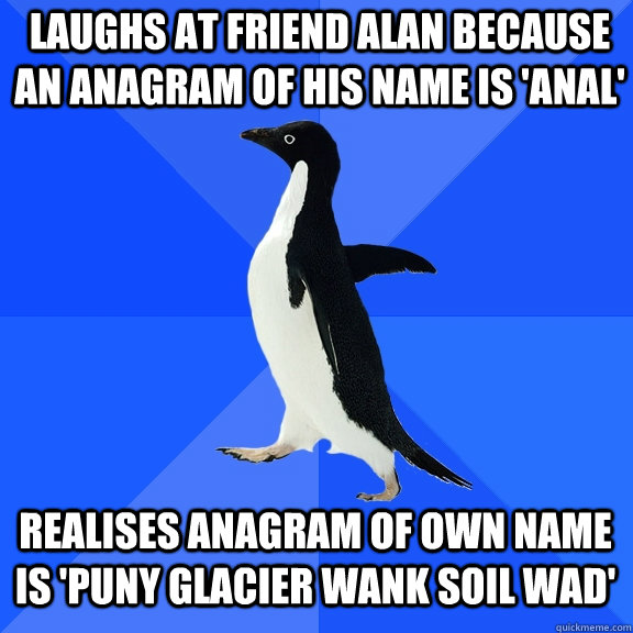 laughs at friend Alan because an anagram of his name is 'anal'  realises anagram of own name is 'puny glacier wank soil wad' - laughs at friend Alan because an anagram of his name is 'anal'  realises anagram of own name is 'puny glacier wank soil wad'  Socially Awkward Penguin
